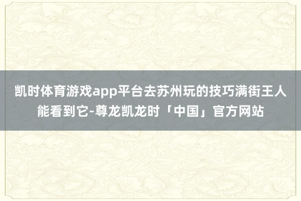 凯时体育游戏app平台去苏州玩的技巧满街王人能看到它-尊龙凯龙时「中国」官方网站