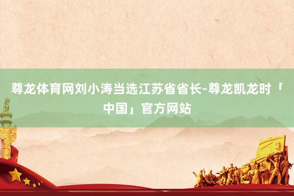 尊龙体育网刘小涛当选江苏省省长-尊龙凯龙时「中国」官方网站