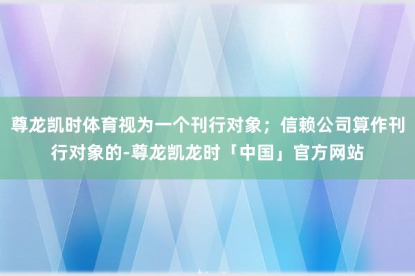 尊龙凯时体育视为一个刊行对象；信赖公司算作刊行对象的-尊龙凯龙时「中国」官方网站