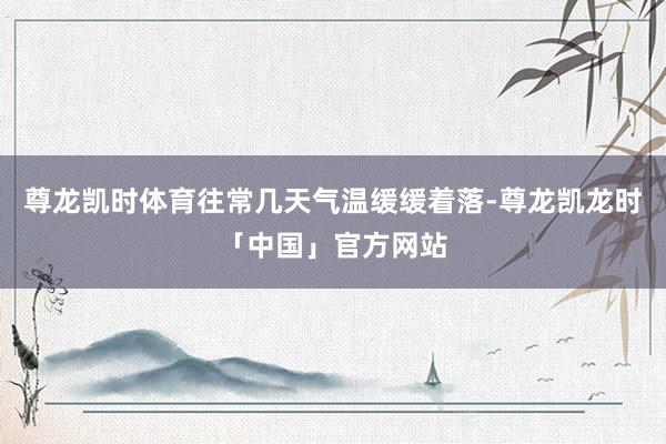 尊龙凯时体育往常几天气温缓缓着落-尊龙凯龙时「中国」官方网站