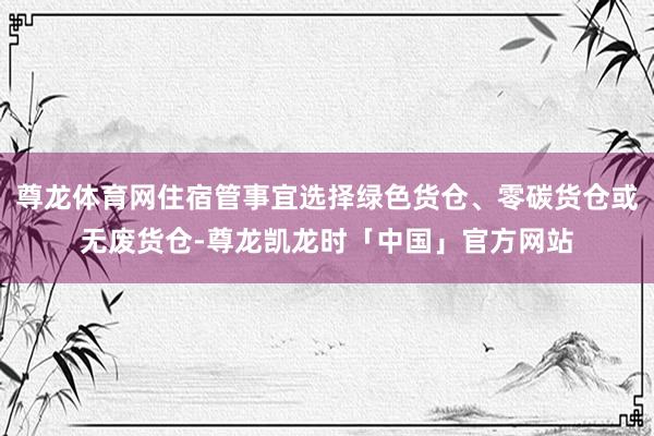 尊龙体育网住宿管事宜选择绿色货仓、零碳货仓或无废货仓-尊龙凯龙时「中国」官方网站