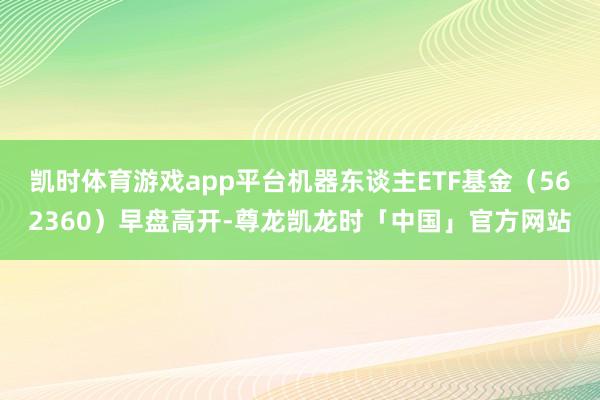 凯时体育游戏app平台机器东谈主ETF基金（562360）早盘高开-尊龙凯龙时「中国」官方网站