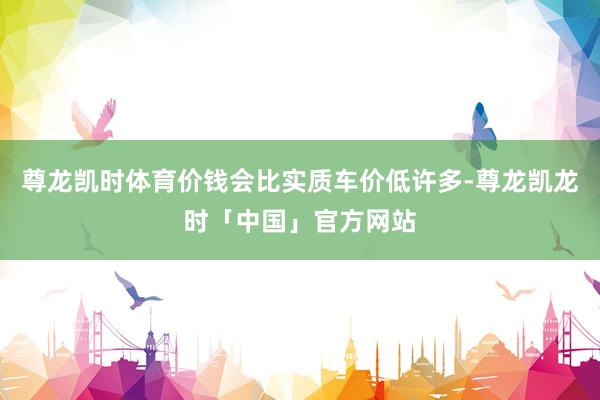 尊龙凯时体育价钱会比实质车价低许多-尊龙凯龙时「中国」官方网站