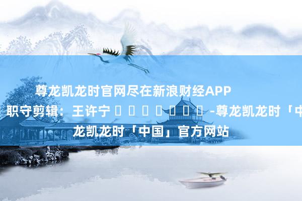 尊龙凯龙时官网尽在新浪财经APP 职守剪辑:王许宁 -尊龙凯龙时「中国」官方网站