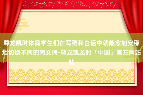 尊龙凯时体育学生们在写稿和白话中就能愈加安稳地切换不同的同义词-尊龙凯龙时「中国」官方网站
