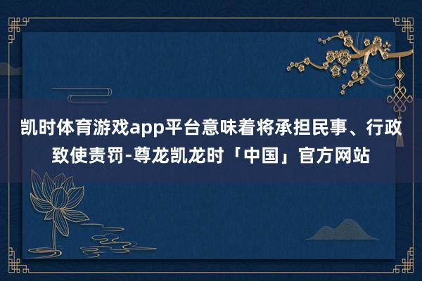 凯时体育游戏app平台意味着将承担民事、行政致使责罚-尊龙凯龙时「中国」官方网站