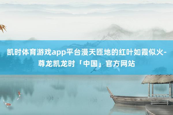 凯时体育游戏app平台漫天匝地的红叶如霞似火-尊龙凯龙时「中国」官方网站