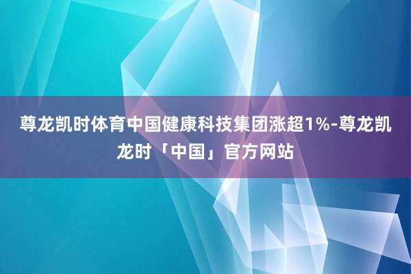 尊龙凯时体育中国健康科技集团涨超1%-尊龙凯龙时「中国」官方网站