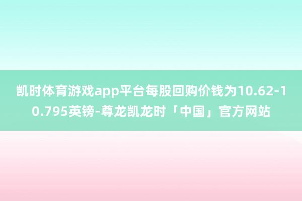 凯时体育游戏app平台每股回购价钱为10.62-10.795英镑-尊龙凯龙时「中国」官方网站