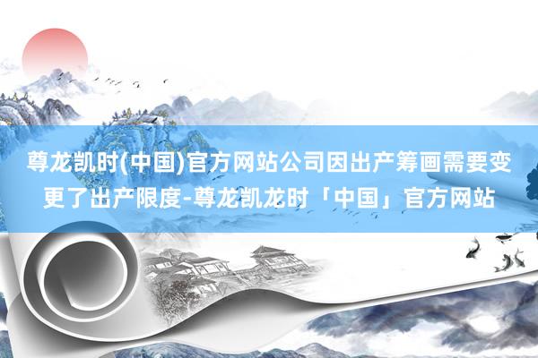 尊龙凯时(中国)官方网站公司因出产筹画需要变更了出产限度-尊龙凯龙时「中国」官方网站