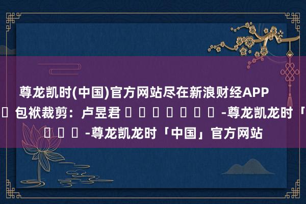 尊龙凯时(中国)官方网站尽在新浪财经APP            						包袱裁剪：卢昱君 							-尊龙凯龙时「中国」官方网站