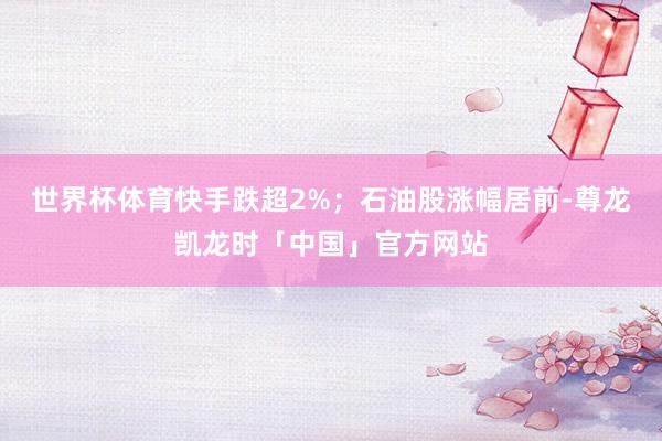 世界杯体育快手跌超2%；石油股涨幅居前-尊龙凯龙时「中国」官方网站