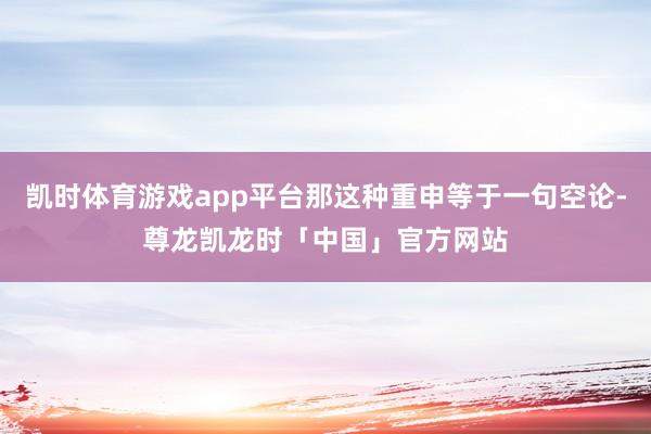 凯时体育游戏app平台那这种重申等于一句空论-尊龙凯龙时「中国」官方网站