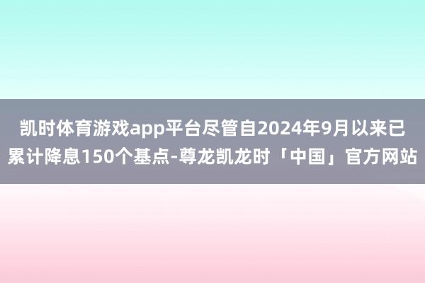 凯时体育游戏app平台尽管自2024年9月以来已累计降息150个基点-尊龙凯龙时「中国」官方网站