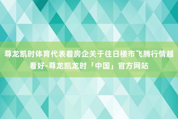 尊龙凯时体育代表着房企关于往日楼市飞腾行情越看好-尊龙凯龙时「中国」官方网站