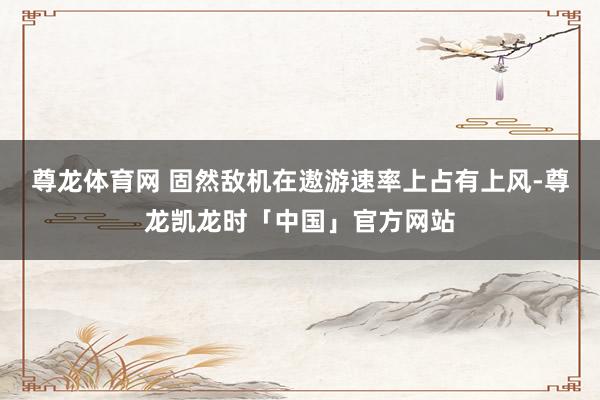 尊龙体育网 固然敌机在遨游速率上占有上风-尊龙凯龙时「中国」官方网站