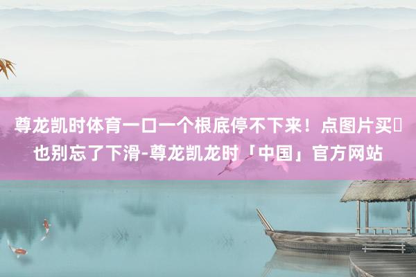 尊龙凯时体育一口一个根底停不下来！点图片买☟也别忘了下滑-尊龙凯龙时「中国」官方网站