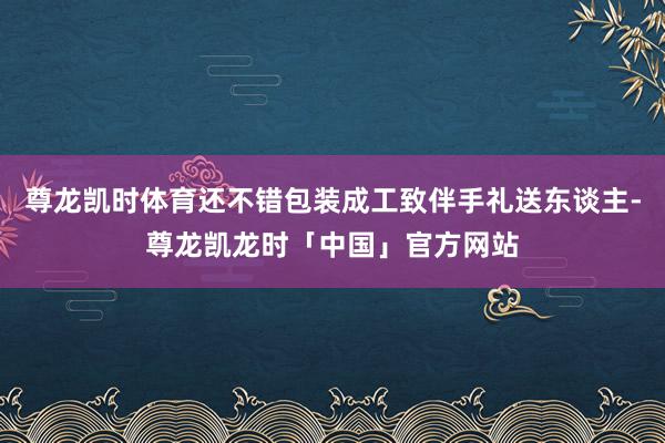 尊龙凯时体育还不错包装成工致伴手礼送东谈主-尊龙凯龙时「中国」官方网站