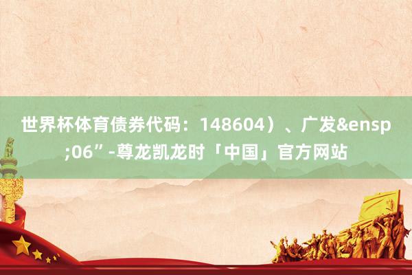 世界杯体育债券代码：148604）、广发&ensp;06”-尊龙凯龙时「中国」官方网站