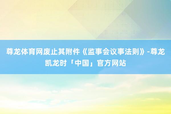 尊龙体育网废止其附件《监事会议事法则》-尊龙凯龙时「中国」官方网站