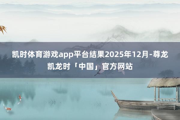 凯时体育游戏app平台结果2025年12月-尊龙凯龙时「中国」官方网站
