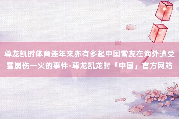 尊龙凯时体育连年来亦有多起中国雪友在海外遭受雪崩伤一火的事件-尊龙凯龙时「中国」官方网站