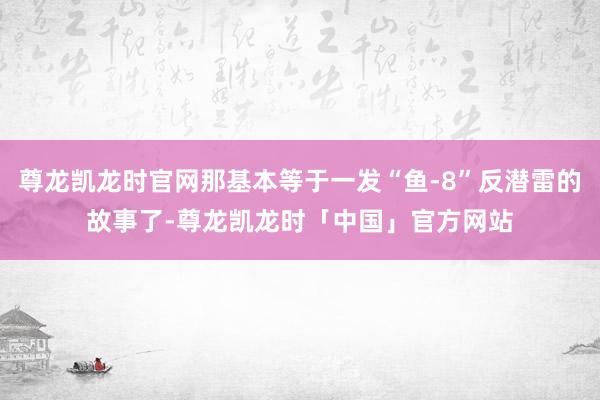 尊龙凯龙时官网那基本等于一发“鱼-8”反潜雷的故事了-尊龙凯龙时「中国」官方网站