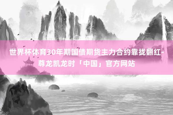 世界杯体育30年期国债期货主力合约靠拢翻红-尊龙凯龙时「中国」官方网站