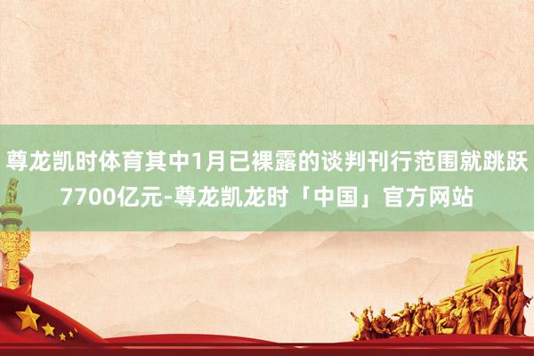 尊龙凯时体育其中1月已裸露的谈判刊行范围就跳跃7700亿元-尊龙凯龙时「中国」官方网站