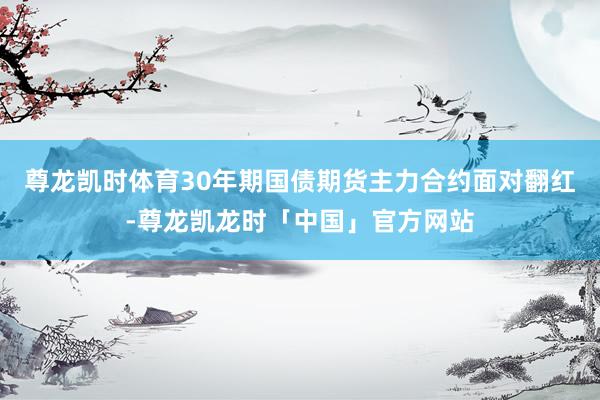 尊龙凯时体育30年期国债期货主力合约面对翻红-尊龙凯龙时「中国」官方网站