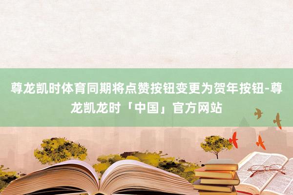 尊龙凯时体育同期将点赞按钮变更为贺年按钮-尊龙凯龙时「中国」官方网站